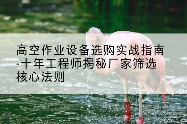 琼山剪叉式升降机厂家-高空作业设备选购实战指南-十年工程师揭秘厂家筛选核心法则