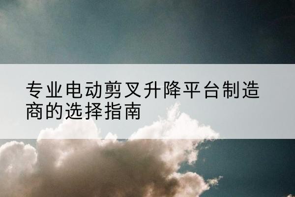 琼山电动剪叉升降平台厂家-专业电动剪叉升降平台制造商的选择指南