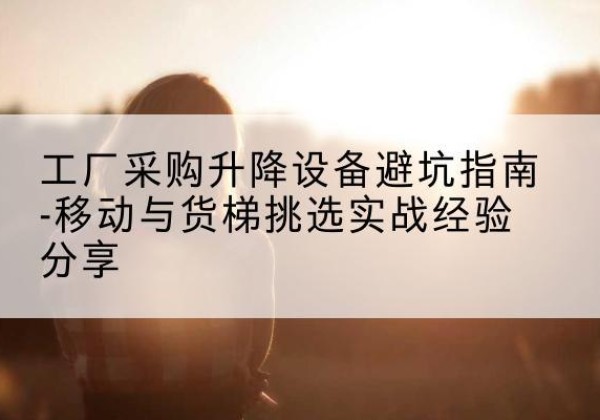 琼山移动式升降机怎么选-工厂采购升降设备避坑指南-移动与货梯挑选实战经验分享