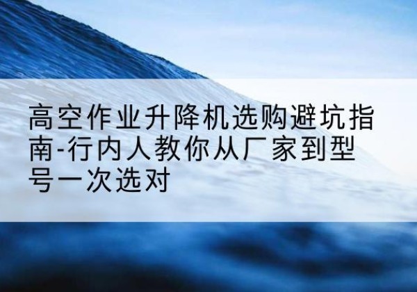 琼山升降平台厂家-高空作业升降机选购避坑指南-行内人教你从厂家到型号一次选对