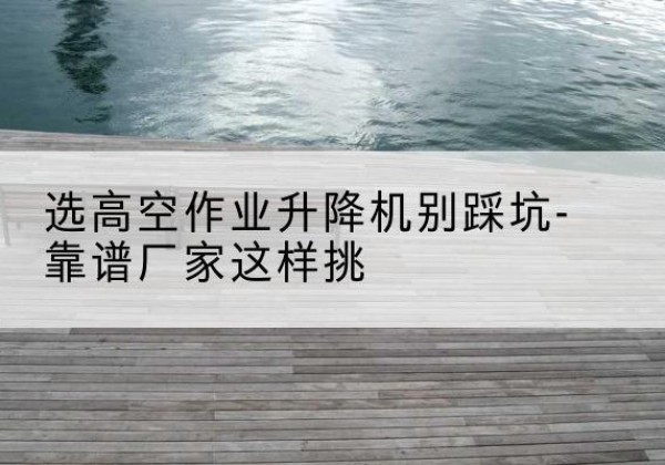 琼山剪叉式升降机厂家-选高空作业升降机别踩坑-靠谱厂家这样挑