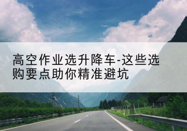 琼山升降车厂家-高空作业选升降车-这些选购要点助你*避坑
