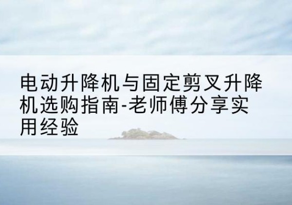 琼山电动升降机怎么选-电动升降机与固定剪叉升降机选购指南-老师傅分享实用经验