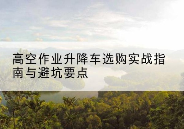 琼山升降车怎么选-高空作业升降车选购实战指南与避坑要点