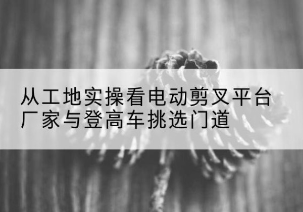 琼山电动剪叉升降平台厂家-从工地实操看电动剪叉平台厂家与登高车挑选门道