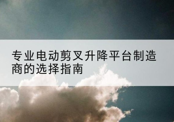 琼山电动剪叉升降平台厂家-专业电动剪叉升降平台制造商的选择指南